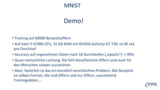 MNIST
Demo!
▪ Training auf 60000 Beispielsziffern
▪ Auf Intel i7-6700k CPU, 32 GB RAM mit NVIDIA GeForce GT 730: ca 90 sek
pro Durchlauf
▪ Accuracy auf ungesehenen Daten nach 10 Durchläufen („epochs“): > 99%
▪ Quasi-menschliche Leistung: Die fehl-klassifizierten Ziffern sind auch für
den Menschen schwer zuzuordnen
▪ Aber: Natürlich ist das ein künstlich vereinfachtes Problem: Alle Beispiele
im selben Format, alle sind Ziffern und nur Ziffern, ausreichend
Trainingsdaten, …
 
