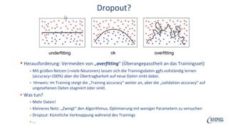 Dropout?
▪ Herausforderung: Vermeiden von „overfitting“ (Überangepasstheit an das Trainingsset)
▪ Mit großen Netzen (=viele Neuronen) lassen sich die Trainingsdaten ggfs vollständig lernen
(accuracy=100%) aber die Übertragbarkeit auf neue Daten sinkt dabei.
▪ Hinweis: Im Training steigt die „Training accuracy“ weiter an, aber die „validation accuracy“ auf
ungesehenen Daten stagniert oder sinkt.
▪ Was tun?
▪ Mehr Daten!
▪ Kleineres Netz: „Zwingt“ den Algorithmus, Optimierung mit weniger Parametern zu versuchen
▪ Dropout: Künstliche Verknappung während des Trainings
▪ …
underfitting overfittingok
 
