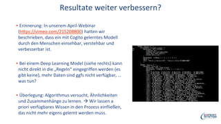 Resultate weiter verbessern?
▪ Erinnerung: In unserem April-Webinar
(https://vimeo.com/215208800) hatten wir
beschrieben, dass ein mit Cogito gelerntes Modell
durch den Menschen einsehbar, verstehbar und
verbesserbar ist.
▪ Bei einem Deep Learning Model (siehe rechts) kann
nicht direkt in die „Regeln“ eingegriffen werden (es
gibt keine), mehr Daten sind ggfs nicht verfügbar, …
was tun?
▪ Überlegung: Algorithmus versucht, Ähnlichkeiten
und Zusammenhänge zu lernen.  Wir lassen a
priori verfügbares Wissen in den Prozess einfließen,
das nicht mehr eigens gelernt werden muss.
 
