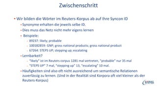 Zwischenschritt
▪ Wir bilden die Wörter im Reuters-Korpus ab auf Ihre Syncon ID
▪ Synonyme erhalten die jeweils selbe ID.
▪ Dies muss das Netz nicht mehr eigens lernen
▪ Beispiele:
▪ 89237: likely; probable
▪ 100182859: GNP; gross national products; gross national product
▪ 67264: STEPS UP; stepping up; escalating
▪ Lernbarkeit?
▪ “likely” ist im Reuters corpus 1281 mal vertreten, “probable” nur 35 mal
▪ “STEPS UP” 7 mal, “stepping up” 13, “escalating” 10 mal.
▪ Häufigkeiten sind also oft nicht ausreichend um semantische Relationen
zuverlässig zu lernen. (Und in der Realität sind Korpora oft viel kleiner als der
Reuters-Korpus)
 