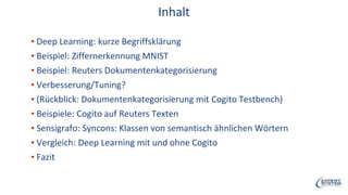 Inhalt
▪ Deep Learning: kurze Begriffsklärung
▪ Beispiel: Ziffernerkennung MNIST
▪ Beispiel: Reuters Dokumentenkategorisierung
▪ Verbesserung/Tuning?
▪ (Rückblick: Dokumentenkategorisierung mit Cogito Testbench)
▪ Beispiele: Cogito auf Reuters Texten
▪ Sensigrafo: Syncons: Klassen von semantisch ähnlichen Wörtern
▪ Vergleich: Deep Learning mit und ohne Cogito
▪ Fazit
 
