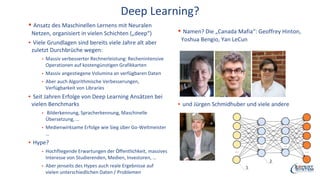 Deep Learning?
▪ Ansatz des Maschinellen Lernens mit Neuralen
Netzen, organisiert in vielen Schichten („deep“)
▪ Viele Grundlagen sind bereits viele Jahre alt aber
zuletzt Durchbrüche wegen:
▪ Massiv verbesserter Rechnerleistung: Rechenintensive
Operationen auf kostengünstigen Grafikkarten
▪ Massiv angestiegene Volumina an verfügbaren Daten
▪ Aber auch Algorithmische Verbesserungen,
Verfügbarkeit von Libraries
▪ Seit Jahren Erfolge von Deep Learning Ansätzen bei
vielen Benchmarks
▪ Bilderkennung, Spracherkennung, Maschinelle
Übersetzung, …
▪ Medienwirksame Erfolge wie Sieg über Go-Weltmeister
…
▪ Hype?
▪ Hochfliegende Erwartungen der Öffentlichkeit, massives
Interesse von Studierenden, Medien, Investoren, …
▪ Aber jenseits des Hypes auch reale Ergebnisse auf
vielen unterschiedlichen Daten / Problemen
▪ Namen? Die „Canada Mafia“: Geoffrey Hinton,
Yoshua Bengio, Yan LeCun
▪ und Jürgen Schmidhuber und viele andere
 