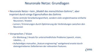 Neuronale Netze: Grundlagen
▪ Neuronale Netze = kein „Modell des menschlichen Gehirns“, aber
inspiriert durch einige Eigenschaften des Gehirns
▪ Keine zentrale Verarbeitungseinheit, sondern viele vergleichsweise einfache
Neuronen / Knoten
▪ Lernen / Erinnerungen durch Optimierung der Verbindungen zwischen den
Neuronen
▪ Versprechen / Vision
▪ Ein Werkzeug / Ansatz für unterschiedlichste Probleme (speech, vision,
robotics, …)
▪ Aufwändiges manuelles „feature engineering“ weitgehend ersetzt durch
datengetriebenes Selbstlernen der relevanten Features.
 