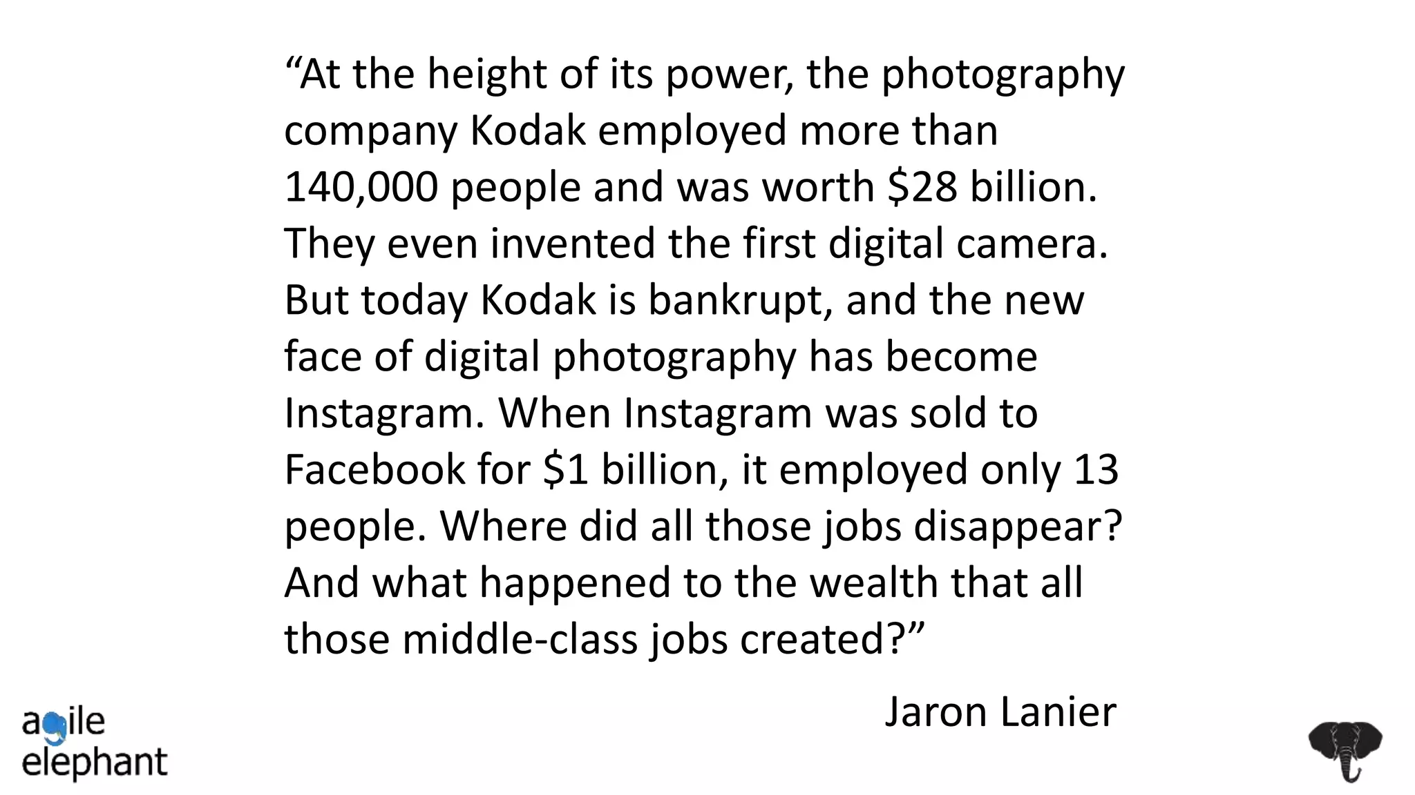 “At the height of its power, the photography
company Kodak employed more than
140,000 people and was worth $28 billion.
They even invented the first digital camera.
But today Kodak is bankrupt, and the new
face of digital photography has become
Instagram. When Instagram was sold to
Facebook for $1 billion, it employed only 13
people. Where did all those jobs disappear?
And what happened to the wealth that all
those middle-class jobs created?”
Jaron Lanier
 