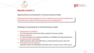 Page 10
Results in brief (1)
Challenges in promoting CF as inclusive business model
Opportunities for promoting CF as inclusive business model
If well planned and well managed, CF can be a suitable business concept amongst other
inclusive business models for furthering rural economic development.
 Dealing with CF complexity:
CF is less about the contract but about complex CF business models.
 Meeting indicators:
CF risks to fail when over-loading smallholders and MSMEs with high expectations.
 Grasping the GIZ methodology:
Staff/ consultants often have difficulties to understand the business side of CF.
 Developing required capacities:
Capacities need to be developed at all levels (staff, consultants, farmers, FBOs, buyers).
 