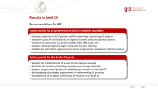 Page 1212/15
Results in brief (3)
Action points for programmes/ projects in partner countries
 Develop capacities of GIZ/ partner staff for planning/ supervising CF projects
 Establish a pool of national and/ or regional trainers and consultants/ coaches
 Combine CF with other GIZ products (FBS, FBO, SME Loop, etc.)
 Support national/ regional expert networks for peer learning
 Collaborate with other organisations/ donor programmes interested in GIZ CF product
Action points for the Sector Projects
 Support the establishment of a pool of international experts
 Facilitate the revision of existing/ development of new materials
 Support programmes/ projects in developing concepts for inclusive CF
 Backstopping of projects/ programmes in implementing CF projects
 Development of an active Community of Practice on CF (CoP CF)
Recommendations for GIZ
 