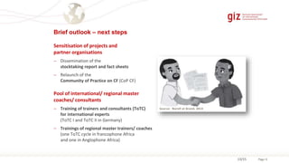 Page 13
Sensitisation of projects and
partner organisations
 Dissemination of the
stocktaking report and fact sheets
 Relaunch of the
Community of Practice on CF (CoP CF)
Pool of international/ regional master
coaches/ consultants
 Training of trainers and consultants (ToTC)
for international experts
(ToTC I and ToTC II in Germany)
 Trainings of regional master trainers/ coaches
(one ToTC cycle in francophone Africa
and one in Anglophone Africa)
Source: Norell et Brand, 2013
13/15
Brief outlook – next steps
 