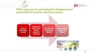 Page 17
IPFA’s approach for promoting the development of
sustainable & inclusive business models
Actual
Business
model
Upgraded
Business
Model
ready for
funding
Funding of
Business
Model
Sustainable
Business
Model
 