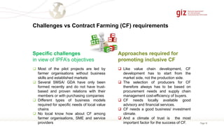 Page 18
Challenges vs Contract Farming (CF) requirements
Approaches required for
promoting inclusive CF
Specific challenges
in view of IPFA’s objectives
 Most of the pilot projects are led by
farmer organisations without business
skills and established markets
 Several SMSA/ GDA have only been
formed recently and do not have trust-
based and proven relations with their
members or with purchasing companies
 Different types of business models
required for specific needs of local value
chains
 No local know how about CF among
farmer organisations, SME and service
providers
 Like value chain development, CF
development has to start from the
market side, not the production side.
 The selection of producers for CF
therefore always has to be based on
procurement needs and supply chain
management cost-efficiency of buyers.
 CF needs locally available good
advisory and financial services.
 CF needs a good business/ investment
climate.
 And a climate of trust is the most
important factor for the success of CF.
 