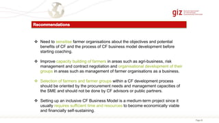 Page 25
 Need to sensitise farmer organisations about the objectives and potential
benefits of CF and the process of CF business model development before
starting coaching.
 Improve capacity building of farmers in areas such as agri-business, risk
management and contract negotiation and organisational development of their
groups in areas such as management of farmer organisations as a business.
 Selection of farmers and farmer groups within a CF development process
should be oriented by the procurement needs and management capacities of
the SME and should not be done by CF advisors or public partners.
 Setting up an inclusive CF Business Model is a medium-term project since it
usually requires sufficient time and resources to become economically viable
and financially self-sustaining.
 