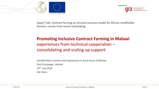 Page 26Contract Farming Promotion in Malawi05/09/2018
Implemented by
Promoting Inclusive Contract Farming in Malawi
experiences from technical cooperation –
consolidating and scaling up support
Expert Talk: Contract farming as inclusive business model for African smallholder
farmers: results from recent stocktaking
KULIMA More Income and Employment in Rural Areas of Malawi
Paul Cronjaeger, Advisor
10th July 2018
GIZ, Bonn
 
