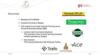 Page 27
Overview
Contract Farming Promotion in Malawi05.09.2018
 Background to Malawi
 Contract Farming in Malawi
 GIZ support to promote Contract Farming as an
Inclusive Business Model (IBM)
 Lessons learnt and good practices:
The example of two contract farming business
models operated by Exagris
 Way forward:
The Inclusive Business (IB) Advisory Facility
 