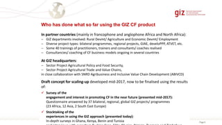 Page 99/15
Who has done what so far using the GIZ CF product
Draft concept for scaling-up developed mid-2017, now to be finalised using the results
of:
 Survey of the
engagement and interest in promoting CF in the near future (presented mid-2017):
Questionnaire answered by 37 bilateral, regional, global GIZ projects/ programmes
(23 Africa, 12 Asia, 2 South East Europe)
 Stocktaking of the
experiences in using the GIZ approach (presented today):
In-depth surveys in Ghana, Kenya, Benin and Tunisia
At GIZ headquarters:
 Sector Project Agricultural Policy and Food Security,
 Sector Project Agricultural Trade and Value Chains,
in close collaboration with SNRD Agribusiness and Inclusive Value Chain Development (ABIVCD)
In partner countries (mainly in francophone and anglophone Africa and North Africa):
 GIZ departments involved: Rural Devmt/ Agriculture and Economic Devmt/ Employment
 Diverse project types: bilateral programmes, regional projects, GIAE, develoPPP, ATVET, etc.
 Some 40 trainings of practitioners, trainers and consultants/ coaches realised
 Consultancies/ coaching of CF business models ongoing in several countries
 