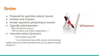 Review
● Prepared for questions about resume
● Familiar with Content
● Answer questions pertaining to resume
● Typically asked question
“Why should we hire you”
“Tell me about any of your weaknesses….”
● Interview starter Questions
“Tell me about yourself”
“ You mentioned many skills in your resume please
justify it with any of the examples that you are able to handle
situations”
 