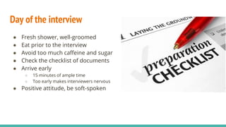 Day of the interview
● Fresh shower, well-groomed
● Eat prior to the interview
● Avoid too much caffeine and sugar
● Check the checklist of documents
● Arrive early
○ 15 minutes of ample time
○ Too early makes interviewers nervous
● Positive attitude, be soft-spoken
 