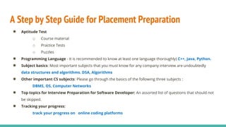 A Step by Step Guide for Placement Preparation
● Aptitude Test
o Course material
o Practice Tests
o Puzzles
● Programming Language - It is recommended to know at least one language thoroughly) C++, Java, Python.
● Subject basics: Most important subjects that you must know for any company interview are undoubtedly
data structures and algorithms. DSA, Algorithms
● Other important CS subjects: Please go through the basics of the following three subjects :
DBMS, OS, Computer Networks
● Top topics for Interview Preparation for Software Developer: An assorted list of questions that should not
be skipped.
● Tracking your progress:
track your progress on online coding platforms
 