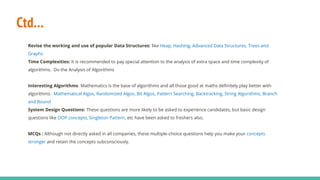 Ctd…
Revise the working and use of popular Data Structures: like Heap, Hashing, Advanced Data Structures, Trees and
Graphs
Time Complexities: It is recommended to pay special attention to the analysis of extra space and time complexity of
algorithms. Do the Analysis of Algorithms
Interesting Algorithms: Mathematics is the base of algorithms and all those good at maths definitely play better with
algorithms. Mathematical Algos, Randomized Algos, Bit Algos, Pattern Searching, Backtracking, String Algorithms, Branch
and Bound
System Design Questions: These questions are more likely to be asked to experience candidates, but basic design
questions like OOP concepts, Singleton Pattern, etc have been asked to freshers also.
MCQs : Although not directly asked in all companies, these multiple-choice questions help you make your concepts
stronger and retain the concepts subconsciously.
 