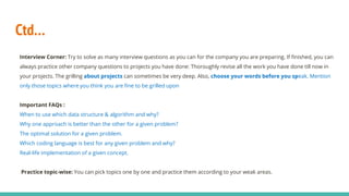 Ctd…
Interview Corner: Try to solve as many interview questions as you can for the company you are preparing. If finished, you can
always practice other company questions to projects you have done: Thoroughly revise all the work you have done till now in
your projects. The grilling about projects can sometimes be very deep. Also, choose your words before you speak. Mention
only those topics where you think you are fine to be grilled upon
Important FAQs :
When to use which data structure & algorithm and why?
Why one approach is better than the other for a given problem?
The optimal solution for a given problem.
Which coding language is best for any given problem and why?
Real-life implementation of a given concept.
Practice topic-wise: You can pick topics one by one and practice them according to your weak areas.
 