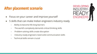 After placement scenario
● Focus on your career and improve yourself
● 5 skills that can make Indian engineers industry ready
○ Ability to become life-long learners
○ The world’s complexity demands critical thinking skills
○ Problem-solving skills create disruption
○ Industry-ready engineers need solid communication skills
○ Technical skills remain crucial
 