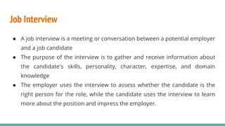 Job Interview
● A job interview is a meeting or conversation between a potential employer
and a job candidate
● The purpose of the interview is to gather and receive information about
the candidate's skills, personality, character, expertise, and domain
knowledge
● The employer uses the interview to assess whether the candidate is the
right person for the role, while the candidate uses the interview to learn
more about the position and impress the employer.
 