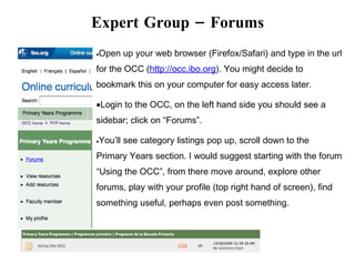Expert Group – Forums
Open up your web browser (Firefox/Safari) and type in the url
•

for the OCC (http://occ.ibo.org). You might decide to
bookmark this on your computer for easy access later.

•Login to the OCC, on the left hand side you should see a
sidebar; click on “Forums”.

You’ll see category listings pop up, scroll down to the
•

Primary Years section. I would suggest starting with the forum
“Using the OCC”, from there move around, explore other
forums, play with your profile (top right hand of screen), find
something useful, perhaps even post something.
 