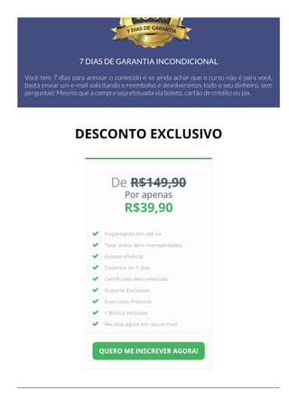 7 DIAS DE GARANTIA INCONDICIONAL
Você tem 7 dias para acessar o conteúdo e se ainda achar que o curso não é para você,
basta enviar um e-mail solicitando o reembolso e devolveremos todo o seu dinheiro, sem
perguntas! Mesmo que a compra seja efetuada via boleto, cartão de crédito ou pix.
DESCONTO EXCLUSIVO
De R$149,90
Por apenas
R$39,90
Pagamento em até 4x
Taxa única, sem mensalidades
Acesso vitalício
Garantia de 7 dias
Certi몭cado Reconhecido
Suporte Exclusivo
Exercícios Práticos
+ Bônus Inclusos
Receba agora em seu e-mail
QUERO ME INSCREVER AGORA!
 
