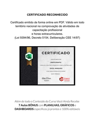 CERTIFICADO RECONHECIDO
Certificado emitido de forma online em PDF. Válido em todo
território nacional na comprovação de atividades de
capacitação profissional
e horas extracurriculares.
(Lei 9394/96, Decreto 5154, Deliberação CEE 14/97)
Além de todo o Conteúdo do Curso Você Ainda Recebe
7 Aulas BÔNUS com PLANILHAS, GRÁFICOS e
DASHBOARDS especí cos já prontos e 100% editáveis
 