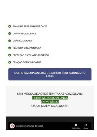 PLANILHA PARA FLUXO DE CAIXA
CURVA ABC E CURVA S
GRÁFICO DE GANTT
PLANILHA ORÇAMENTÁRIA
PROTEÇÃO E SENHA DE ARQUIVOS
CRIAÇÃO DE DASHBOARDS
QUERO FAZER PLANILHAS E GRÁFICOS PROFISSIONAIS NO
EXCEL
SEM MENSALIDADES E SEM TAXAS ADICIONAIS!
+ MAIS DE 65.000 ALUNOS
EM 9 PAÍSES!
O QUE DIZEM OS ALUNOS?
Depoimento Curso de Excel
Watch later Share
 