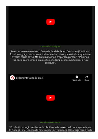 Leonardo Rodrigues
"Recentemente eu terminei o Curso de Excel da Expert Cursos, eu já utilizava o
Excel, mas graças ao curso eu pude aprender coisas que eu tinha esquecido e
diversas coisas novas. Me sinto muito mais preparado para fazer Planilhas,
Tabelas e Dashboards e depois de muito tempo consegui atualizar o meu
currículo".
Gabriela Nakashima
"Eu não tinha noção nenhuma de planilhas e de mexer no Excel e agora depois
do curso já estou usando ele todos os dias em meu consultório, seja para a parte
de agenda, prontuário e até para os cálculos. A plataforma é maravilhosa e as
Depoimento Curso de Excel
Watch later Share
 