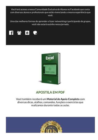 Você terá acesso a nossa Comunidade Exclusiva de Alunos no Facebook que conta
com diversos alunos e pro ssionais que estão vivenciando a mesma experiência que
você.
Uma das melhores formas de aprender e fazer networking é participando de grupos,
você não estará sozinho nessa jornada.
APOSTILA EM PDF
Você também receberá um Material de Apoio Completo com
diversas dicas, atalhos, comandos, funções e exercícios que
realizamos durante todas as aulas.
 