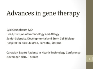 Advances	
  in	
  gene	
  therapy	
  
Eyal	
  Grunebaum	
  MD	
  
Head,	
  Division	
  of	
  Immunology	
  and	
  Allergy	
  
Senior	
  Scien<st,	
  Developmental	
  and	
  Stem	
  Cell	
  Biology	
  
Hospital	
  for	
  Sick	
  Children,	
  Toronto	
  ,	
  Ontario	
  
Canadian	
  Expert	
  Pa<ents	
  in	
  Health	
  Technology	
  Conference	
  
November	
  2016,	
  Toronto	
  
1	
  
 