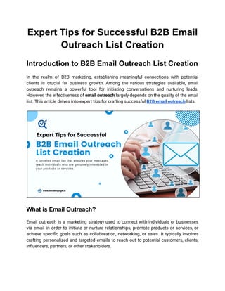 Expert Tips for Successful B2B Email
Outreach List Creation
Introduction to B2B Email Outreach List Creation
In the realm of B2B marketing, establishing meaningful connections with potential
clients is crucial for business growth. Among the various strategies available, email
outreach remains a powerful tool for initiating conversations and nurturing leads.
However, the effectiveness of email outreach largely depends on the quality of the email
list. This article delves into expert tips for crafting successful B2B email outreach lists.
What is Email Outreach?
Email outreach is a marketing strategy used to connect with individuals or businesses
via email in order to initiate or nurture relationships, promote products or services, or
achieve specific goals such as collaboration, networking, or sales. It typically involves
crafting personalized and targeted emails to reach out to potential customers, clients,
influencers, partners, or other stakeholders.
 