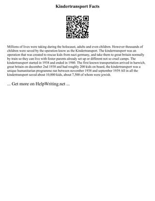 Kindertransport Facts
Millions of lives were taking during the holocaust, adults and even children. However thousands of
children were saved by the operation know as the Kindertransport. The kindertransport was an
operation that was created to rescue kids from nazi germany, and take them to great britain normally
by train so they can live with foster parents already set up or different not so cruel camps. The
kindertransport started in 1938 and ended in 1940. The first known transportation arrived in harwich,
great britain on december 2nd 1938 and had roughly 200 kids on board, the kindertransport was a
unique humanitarian programme ran between november 1938 and september 1939 All in all the
kindertransport saved about 10,000 kids, about 7,500 of whom were jewish.
... Get more on HelpWriting.net ...
 