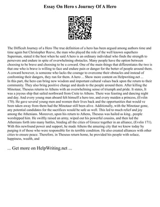 Essay On Hero s Journey Of A Hero
The Difficult Journey of a Hero The true definition of a hero has been argued among authors time and
time again but Christopher Reeve, the man who played the role of the well known superhero
Superman, stated it the best when he said A hero is an ordinary individual who finds the strength to
persevere and endure in spite of overwhelming obstacles. Many people have the option between
choosing to be brave and choosing to be a coward. One of the main things that differentiates the two is
that one who is brave is willing to face and endure pain or danger for the better of people around them.
A coward however, is someone who lacks the courage to overcome their obstacles and instead of
confronting their dangers, they run for them. A hero ... Show more content on Helpwriting.net ...
In this part, the hero can bring new wisdom and important cultural values back upon the return to their
community. They also bring positive change and deeds to the people around them. After killing the
Minotaur, Theseus returns to Athens with an overwhelming sense of triumph and pride. It states, It
was a joyous ship that sailed northward from Crete to Athens. There was feasting and dancing night
and day. And every young man aboard felt himself a hero too, and every maiden a princess, (Evslin
170). He gave several young men and women their lives back and the opportunities that would ve
been taken away from them had the Minotaur still been alive. Additionally, with the Minotaur gone,
any potential candidates for the sacrifices would be safe as well. This led to much relief and joy
among the Athenians. Moreover, upon his return to Athens, Theseus was hailed as king...people
worshipped him. He swiftly raised an army, wiped out his powerful cousins, and then led the
Athenians forth into many battles, binding all the cities of Greece together in an alliance, (Evslin 171).
With this newfound power and support, he made Athens the amazing city that we know today by
purging it of those who were responsible for its terrible condition. He also created alliances with other
cities to ensure peace. Therefore, in Theseus return home, he provided his people with solace,
happiness, wealth, and
... Get more on HelpWriting.net ...
 