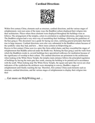 Cardinal Directions
Within first century China, elements such as structure, cardinal directions, and the various stages of
enlightenment, were just some of the many ways the Buddhist culture displayed their religion into
their architecture. Places where these elements were displayed throughout the buildings were as
follows; The arrangement of the temples, colors in correlation to cardinal directions, and stupa rooves.
The Buddhist religion had a very strict way of assembling their buildings, following the guidelines of
the Kao gong ji; This document was a guide for laying out cities, outlining general principles that hold
true in large measure. Cardinal directions were also very substantial in the Buddhist culture because of
the symbolic value they had, and how ... Show more content on Helpwriting.net ...
Rooves in first century China were in a spire like form called chatra, and they resembled the stages of
enlightenment that Buddha achieved under the Bodhi tree. Relating the Kao gong ji and the walls from
which the Buddhists reside in, several buildings have specialized walkways for meditation because of
the significance of worship in their culture. The cardinal directions are prominent in the architecture
when looking at the White Horse Temple; the temples main entrance follows the principled regulation
of buildings by having the main gate face south, causing the building to be painted red in accordance
with the south. When looking atop The White Horse Temple, the square and spire like rooves are clear
indicators of the symbolism the architects were attempting to convey; Buddha s stages of
enlightenment until finally reaching the top. Therefore, first century China used elements such as
structure, cardinal directions, and the various stages of enlightenment to display their religion into
their
... Get more on HelpWriting.net ...
 