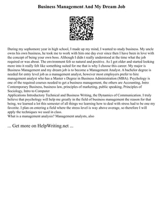 Business Management And My Dream Job
During my sophomore year in high school, I made up my mind, I wanted to study business. My uncle
owns his own business, he took me to work with him one day ever since then I have been in love with
the concept of being your own boss. Although I didn t really understood at the time what the job
required or was about. The environment felt so natural and positive. As I got older and started looking
more into it really felt like something suited for me that is why I choose this career. My major is
Business Management and my dream job is to become a Management Analyst. A bachelor degree is
needed for entry level job as a management analyst, however most employers prefer to hire
management analyst who has a Master s Degree in Business Administration (MBA). Psychology is
one of the required courses needed to get a business management, the others are Accounting, Intro
Contemporary Business, business law, principles of marketing, public speaking, Principles of
Sociology, Intro to Computer
Applications Introductory Technical and Business Writing, the Dynamics of Communication. I truly
believe that psychology will help me greatly in the field of business management the reason for that
being, we learned a lot this semester of all things we learning how to deal with stress had to be one my
favorite. I plan on entering a field where the stress level is way above average, so therefore I will
apply the techniques we used in class.
What is a management analysis? Management analysts, also
... Get more on HelpWriting.net ...
 