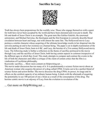 Sacrifice In Lucy
Truth has always been preposterous for the worldly wise. Those who engage themselves with a quest
for truth have never been accepted by the world and have been alienated and even put to death. The
life and death of Jesus Christ is an example. The great men like Galileo Galeilei, the renowned
astronomer, and Michael Servetus, the theologian and the first European to correctly describe blood
circulation between heart and lungs, met with almost the same fate. The Hollywood movie Lucy
portrays a similar character whose acquiring of the ultimate knowledge results in her dispersal into the
universe putting an end to her existence as a human being. The paper is an in depth examination of the
life and death of Jesus Christ, born in 6 BC, and Lucy, the heroine of a 21st century Hollywood movie
Lucy. The following study is further a reflection on the theme of sacrifice portrayed in the movie
through Lucy and the sacrifice of Jesus Christ, both having certain aspects in common irrespective of
the different ages in which they lived. This study attempts to compare and contrast the events in the
life of both the characters and offers a critique of the claim of certain critics that the film is a
vindication of Luciferian philosophy.
Keywords: sacrifice, ... Show more content on Helpwriting.net ...
The movie under discussion has too many of it. It is predominantly a science fiction movie about an
American woman who acquires the power of a drug called CPH4. It turns out to be a perfect blend of
science fiction and action thriller. The movie discusses the drug CPH4, its power, its usage and its
effects on the cerebral capacity of an ordinary human being. It deals with the aftermath of acquiring
the potentiality to use 100 percent of one s brain as a result of the consumption of this drug. The
heroine centric movie is an odyssey of Lucy from the evolution to revolution of the
... Get more on HelpWriting.net ...
 