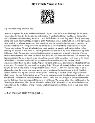 My Favorite Vacation Spot
My Favorite Family Vacation Spot
As soon as I got of the plane and breathed in that City air I new my life would change for the better. I
was waiting for this day for the past several months. It was the first time I would go with my father
and brothers on their Boys Only Vacation . I was thrilled at the fact that they would finally let me tag
along with them. This year they decided to go to Washington D.C. I had never been to D.C before, and
what made it even better was the fact that around the time we would arrive it would be snowing. It
was my first time ever seeing snow with my naked eye. So when the time came we headed out to
Tampa International Airport. We checked our bags, went threw security and waiting in line before
entering the aircraft. It was about a 2 hour flight before we arrived in the place that now has my heart
till the day I die. As soon as we stepped out the Airport my eyes were widened by the site of seeing
snow for the first time. The snow felt as if it was made out of a snow cone machine. The sound of my
feet stomping in the snow like stepping on packing peanuts is the sound that I will listen to for hours.
After about a quarter of a mile walk we got to the subway station where for the first time I
experienced how busy big cities can be. We got our cards and headed downstairs to where the subway
trains were. The sound of a jazz musician playing Duke Ellington s Rhapsody in Blue made me want
to give the man all the money in my pocket but sadly I couldn t. There was also the smell of chili
cheese dogs that the people next to us were trying to scarf down before the train arrived. Finally it
arrived and this was my first time on a subway car. The feeling of my butt on the rough cushioned
chairs wasn t the best feeling in the world. The sight on many people from Jamaican to Irish was one
that I haven t seen in such a small compacted space. I could also see the sight of Jefferson Memorial
and the Potomac River as we passed them was breathtaking. We passed a few other sights such as the
Washington Monument, The Lincoln Memorial and the WW2 Memorial. As we walked off the train
we could hear the conductor giving everyone safety instructions and telling them to step away from
the doors.
... Get more on HelpWriting.net ...
 