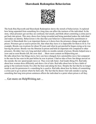 Shawshank Redemption Behaviorism
The book Rita Hayworth and Shawshank Redemption shows the stretch of behaviorism. It explored
how being separated from something for a long time can affect the instincts of the individual. In the
story, when prisoners get out they are confused, feel unsafe, and think about commiting a crime just to
get back into prison. This story shows how being rewarded and being punished makes the individual
and makes an identity. Behaviorism is the idea that your behavior is determined by punishment or
reward. In Shawshank this is an important theme as it shows how the prisoners change and adapt in
prison. Prisoners get so used to prison life, that when they leave it is impossible for them to fit in. For
example, Brooks was in prison for about 50 years and when he got paroled he began crying as he was
leaving the prison. Brooks was the librarian in prison and held an important role compared to other
prisoners. He didn t last very long and died within six months outside of prison; Brooks helped raise a
crow and as soon Brooks left, the crow died. ... Show more content on Helpwriting.net ...
He talks about how fast things move, how cars have changed, how automobiles move fast compared
to the ones he has seen in the past before he was in prison. I had no idea of how fast things moved on
the outside; the raw speed people move at. They even talk faster. And louder (King 83). Red talks
about how women dress differently and show a lot of skin. Red talks about how he has a habit of
going to the restroom twenty five after the hour and asking his boss. Despite the fact that he no longer
needs to ask for permission it s something he is used to. Red talks about how he thinks of committing
a crime just to go to prison where he feels safe. The fact that he doesn t feel safe outside is saying
something that long term prison sentences affects the individual to a point where prison is all they
... Get more on HelpWriting.net ...
 