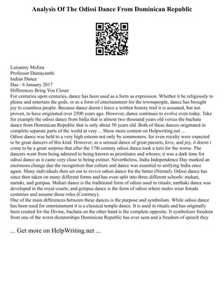 Analysis Of The Odissi Dance From Dominican Republic
Luisanny Molina
Professor Damayanthi
Indian Dance
Due : 6 January 2017
Differences Bring You Closer
For centuries upon centuries, dance has been used as a form as expression. Whether it be religiously to
please and entertain the gods, or as a form of entertainment for the townspeople, dance has brought
joy to countless people. Because dance doesn t leave a written history trail it is assumed, but not
proven, to have originated over 2500 years ago. However, dance continues to evolve even today. Take
for example the odissi dance from India that is almost two thousand years old versus the bachata
dance from Dominican Republic that is only about 50 years old. Both of these dances originated in
complete separate parts of the world at very ... Show more content on Helpwriting.net ...
Odissi dance was held to a very high esteem not only by commoners, for even royalty were expected
to be great dancers of this kind. However, as a sensual dance of great passion, love, and joy, it doesn t
come to be a great surprise that after the 17th century odissi dance took a turn for the worse. The
dancers went from being admired to being known as prostitutes and whores; it was a dark time for
odissi dance as it came very close to being extinct. Nevertheless, India Independence Day marked an
enormous change due the recognition that culture and dance was essential to unifying India once
again. Many individuals then set out to revive odissi dance for the better (Nirmal). Odissi dance has
since then taken on many different forms and has even split into three different schools: mahari,
nartaki, and gotipua. Mahari dance is the traditional form of odissi used in rituals; narthaki dance was
developed in the royal courts; and gotipua dance is the form of odissi where males wear female
costumes and assume those roles (Courtney).
One of the main differences between these dances is the purpose and symbolism. While odissi dance
has been used for entertainment it is a classical temple dance. It is used in rituals and has originally
been created for the Divine, bachata on the other hand is the complete opposite. It symbolizes freedom
from one of the worst dictatorships Dominican Republic has ever seen and a freedom of speech they
... Get more on HelpWriting.net ...
 