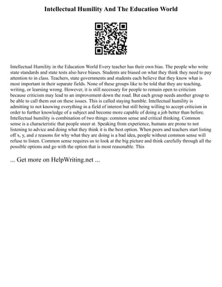 Intellectual Humility And The Education World
Intellectual Humility in the Education World Every teacher has their own bias. The people who write
state standards and state tests also have biases. Students are biased on what they think they need to pay
attention to in class. Teachers, state governments and students each believe that they know what is
most important in their separate fields. None of these groups like to be told that they are teaching,
writing, or learning wrong. However, it is still necessary for people to remain open to criticism
because criticism may lead to an improvement down the road. But each group needs another group to
be able to call them out on these issues. This is called staying humble. Intellectual humility is
admitting to not knowing everything in a field of interest but still being willing to accept criticism in
order to further knowledge of a subject and become more capable of doing a job better than before.
Intellectual humility is combination of two things: common sense and critical thinking. Common
sense is a characteristic that people sneer at. Speaking from experience, humans are prone to not
listening to advice and doing what they think it is the best option. When peers and teachers start listing
off x, y, and z reasons for why what they are doing is a bad idea, people without common sense will
refuse to listen. Common sense requires us to look at the big picture and think carefully through all the
possible options and go with the option that is most reasonable. This
... Get more on HelpWriting.net ...
 