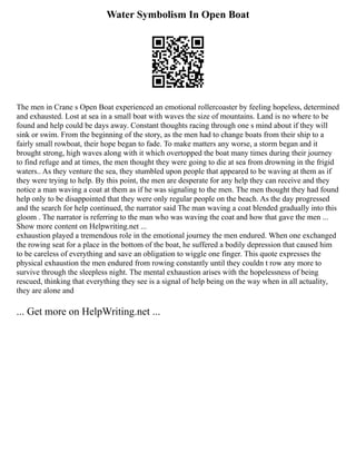 Water Symbolism In Open Boat
The men in Crane s Open Boat experienced an emotional rollercoaster by feeling hopeless, determined
and exhausted. Lost at sea in a small boat with waves the size of mountains. Land is no where to be
found and help could be days away. Constant thoughts racing through one s mind about if they will
sink or swim. From the beginning of the story, as the men had to change boats from their ship to a
fairly small rowboat, their hope began to fade. To make matters any worse, a storm began and it
brought strong, high waves along with it which overtopped the boat many times during their journey
to find refuge and at times, the men thought they were going to die at sea from drowning in the frigid
waters.. As they venture the sea, they stumbled upon people that appeared to be waving at them as if
they were trying to help. By this point, the men are desperate for any help they can receive and they
notice a man waving a coat at them as if he was signaling to the men. The men thought they had found
help only to be disappointed that they were only regular people on the beach. As the day progressed
and the search for help continued, the narrator said The man waving a coat blended gradually into this
gloom . The narrator is referring to the man who was waving the coat and how that gave the men ...
Show more content on Helpwriting.net ...
exhaustion played a tremendous role in the emotional journey the men endured. When one exchanged
the rowing seat for a place in the bottom of the boat, he suffered a bodily depression that caused him
to be careless of everything and save an obligation to wiggle one finger. This quote expresses the
physical exhaustion the men endured from rowing constantly until they couldn t row any more to
survive through the sleepless night. The mental exhaustion arises with the hopelessness of being
rescued, thinking that everything they see is a signal of help being on the way when in all actuality,
they are alone and
... Get more on HelpWriting.net ...
 