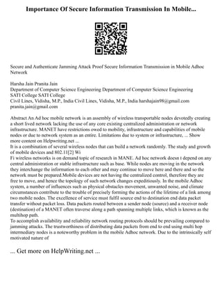 Importance Of Secure Information Transmission In Mobile...
Secure and Authenticate Jamming Attack Proof Secure Information Transmission in Mobile Adhoc
Network
Harsha Jain Pranita Jain
Department of Computer Science Engineering Department of Computer Science Engineering
SATI College SATI College
Civil Lines, Vidisha, M.P., India Civil Lines, Vidisha, M.P., India harshajain98@gmail.com
pranita.jain@gmail.com
Abstract An Ad hoc mobile network is an assembly of wireless transportable nodes devotedly creating
a short lived network lacking the use of any core existing centralized administration or network
infrastructure. MANET have restrictions owed to mobility, infrastructure and capabilities of mobile
nodes or due to network system as an entire. Limitations due to system or infrastructure, ... Show
more content on Helpwriting.net ...
It is a combination of several wireless nodes that can build a network randomly. The study and growth
of mobile devices and 802.11[2] Wi
Fi wireless networks is on demand topic of research in MANE. Ad hoc network doesn t depend on any
central administration or stable infrastructure such as base. While nodes are moving in the network
they interchange the information to each other and may continue to move here and there and so the
network must be prepared.Mobile devices are not having the centralized control, therefore they are
free to move, and hence the topology of such network changes expeditiously. In the mobile Adhoc
system, a number of influences such as physical obstacles movement, unwanted noise, and climate
circumstances contribute to the trouble of precisely forming the actions of the lifetime of a link among
two mobile nodes. The excellence of service must fulfil source end to destination end data packet
transfer without packet loss. Data packets routed between a sender node (source) and a receiver node
(destination) of a MANET often traverse along a path spanning multiple links, which is known as the
multihop path.
To accomplish availability and reliability network routing protocols should be prevailing compared to
jamming attacks. The trustworthiness of distributing data packets from end to end using multi hop
intermediary nodes is a noteworthy problem in the mobile Adhoc network. Due to the intrinsically self
motivated nature of
... Get more on HelpWriting.net ...
 