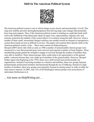 Shift In The American Political System
The American political system is one in which change occurs slowly and incrementally, if at all. This
long term stability prevents shortsighted populism from driving large scale changes that potentially
have long term impacts. Thus, if the American political system is trending on a path that lends itself
well to the fulfillment of the democratic ideals of equal voice, representation, majority rule, and
minority protection the stability of the system allows it to continue along this path. However, when a
number of these small, incremental changes reinforce one another toward an unequal or unresponsive
system these trends are just as difficult to reverse. This paper will examine three specific shifts in the
American political system: a) the ... Show more content on Helpwriting.net ...
Skocpol (2007) shows that while as early as 1960 a number of national public interest groups were
structured in a way that promoted grass roots activism and required a number of local chapters. These
membership groups gained the strength to engage in activism through the number of members they
were able to mobilize. These interest groups, then, could claim to be representative of the general
public s interests because they were made up of members of the general public. However, Skocpol
further argues that beginning in the 1970 s there was a shift toward more professionally run
organizations. Instead of recruiting members to volunteer and mobilize, these new groups featured
predominantly professional members and functioned through the use of lobbying. Instead of a high
number of members, these new groups were primarily focused on raising money in order to lobby for
more narrow interests. In 2001, only 12% of all Washington interest groups were associations of
individuals (Schlozman et al.
... Get more on HelpWriting.net ...
 