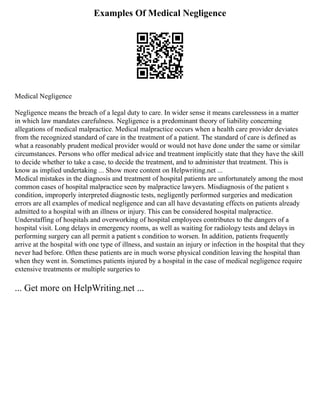 Examples Of Medical Negligence
Medical Negligence
Negligence means the breach of a legal duty to care. In wider sense it means carelessness in a matter
in which law mandates carefulness. Negligence is a predominant theory of liability concerning
allegations of medical malpractice. Medical malpractice occurs when a health care provider deviates
from the recognized standard of care in the treatment of a patient. The standard of care is defined as
what a reasonably prudent medical provider would or would not have done under the same or similar
circumstances. Persons who offer medical advice and treatment implicitly state that they have the skill
to decide whether to take a case, to decide the treatment, and to administer that treatment. This is
know as implied undertaking ... Show more content on Helpwriting.net ...
Medical mistakes in the diagnosis and treatment of hospital patients are unfortunately among the most
common cases of hospital malpractice seen by malpractice lawyers. Misdiagnosis of the patient s
condition, improperly interpreted diagnostic tests, negligently performed surgeries and medication
errors are all examples of medical negligence and can all have devastating effects on patients already
admitted to a hospital with an illness or injury. This can be considered hospital malpractice.
Understaffing of hospitals and overworking of hospital employees contributes to the dangers of a
hospital visit. Long delays in emergency rooms, as well as waiting for radiology tests and delays in
performing surgery can all permit a patient s condition to worsen. In addition, patients frequently
arrive at the hospital with one type of illness, and sustain an injury or infection in the hospital that they
never had before. Often these patients are in much worse physical condition leaving the hospital than
when they went in. Sometimes patients injured by a hospital in the case of medical negligence require
extensive treatments or multiple surgeries to
... Get more on HelpWriting.net ...
 