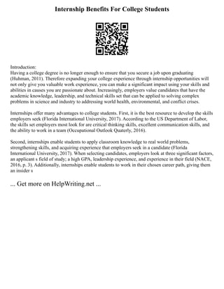 Internship Benefits For College Students
Introduction:
Having a college degree is no longer enough to ensure that you secure a job upon graduating
(Huhman, 2011). Therefore expanding your college experience through internship opportunities will
not only give you valuable work experience, you can make a significant impact using your skills and
abilities in causes you are passionate about. Increasingly, employers value candidates that have the
academic knowledge, leadership, and technical skills set that can be applied to solving complex
problems in science and industry to addressing world health, environmental, and conflict crises.
Internships offer many advantages to college students. First, it is the best resource to develop the skills
employers seek (Florida International University, 2017). According to the US Department of Labor,
the skills set employers most look for are critical thinking skills, excellent communication skills, and
the ability to work in a team (Occupational Outlook Quaterly, 2016).
Second, internships enable students to apply classroom knowledge to real world problems,
strengthening skills, and acquiring experience that employers seek in a candidate (Florida
International University, 2017). When selecting candidates, employers look at three significant factors,
an applicant s field of study; a high GPA, leadership experience, and experience in their field (NACE,
2016, p. 3). Additionally, internships enable students to work in their chosen career path, giving them
an insider s
... Get more on HelpWriting.net ...
 