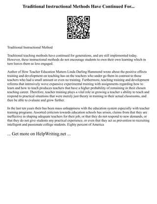 Traditional Instructional Methods Have Continued For...
Traditional Instructional Method
Traditional teaching methods have continued for generations, and are still implemented today.
However, these instructional methods do not encourage students to own their own learning which in
turn leaves them as less engaged.
Author of How Teacher Education Matters Linda Darling Hammond wrote about the positive effects
training and development on teaching has on the teachers who under go them in contrast to those
teachers who had a small amount or even no training. Furthermore, teaching training and development
reforms that intensively wove expansive experimental training with assignments regarding how to
learn and how to teach produces teachers that have a higher probability of remaining in their chosen
teaching career. Therefore, teacher training plays a vital role in growing a teacher s ability to teach and
respond to practical situations that were merely just theory in training to their actual classrooms, and
then be able to evaluate and grow further.
In the last ten years their has been mass unhappiness with the education system especially with teacher
training programs. Assorted criticism towards education schools has arisen, claims from that they are
ineffective in shaping adequate teachers for their job, or that they do not respond to new demands, or
that they do not give students any practical experience, or even that they act as prevention to recruiting
intelligent and passionate college students. Eighty percent of America
... Get more on HelpWriting.net ...
 