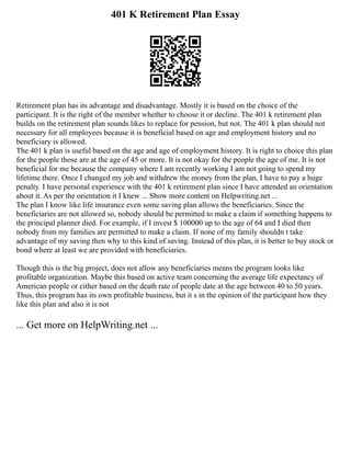 401 K Retirement Plan Essay
Retirement plan has its advantage and disadvantage. Mostly it is based on the choice of the
participant. It is the right of the member whether to choose it or decline. The 401 k retirement plan
builds on the retirement plan sounds likes to replace for pension, but not. The 401 k plan should not
necessary for all employees because it is beneficial based on age and employment history and no
beneficiary is allowed.
The 401 k plan is useful based on the age and age of employment history. It is right to choice this plan
for the people those are at the age of 45 or more. It is not okay for the people the age of me. It is not
beneficial for me because the company where I am recently working I am not going to spend my
lifetime there. Once I changed my job and withdrew the money from the plan, I have to pay a huge
penalty. I have personal experience with the 401 k retirement plan since I have attended an orientation
about it. As per the orientation it I knew ... Show more content on Helpwriting.net ...
The plan I know like life insurance even some saving plan allows the beneficiaries. Since the
beneficiaries are not allowed so, nobody should be permitted to make a claim if something happens to
the principal planner died. For example, if I invest $ 100000 up to the age of 64 and I died then
nobody from my families are permitted to make a claim. If none of my family shouldn t take
advantage of my saving then why to this kind of saving. Instead of this plan, it is better to buy stock or
bond where at least we are provided with beneficiaries.
Though this is the big project, does not allow any beneficiaries means the program looks like
profitable organization. Maybe this based on active team concerning the average life expectancy of
American people or either based on the death rate of people date at the age between 40 to 50 years.
Thus, this program has its own profitable business, but it s in the opinion of the participant how they
like this plan and also it is not
... Get more on HelpWriting.net ...
 