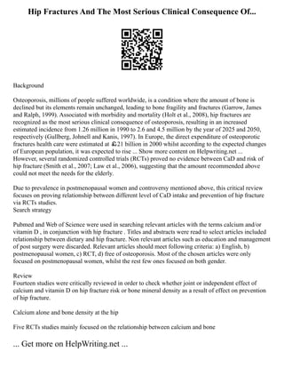 Hip Fractures And The Most Serious Clinical Consequence Of...
Background
Osteoporosis, millions of people suffered worldwide, is a condition where the amount of bone is
declined but its elements remain unchanged, leading to bone fragility and fractures (Garrow, James
and Ralph, 1999). Associated with morbidity and mortality (Holt et al., 2008), hip fractures are
recognized as the most serious clinical consequence of osteoporosis, resulting in an increased
estimated incidence from 1.26 million in 1990 to 2.6 and 4.5 million by the year of 2025 and 2050,
respectively (Gullberg, Johnell and Kanis, 1997). In Europe, the direct expenditure of osteoporotic
fractures health care were estimated at ￡21 billion in 2000 whilst according to the expected changes
of European population, it was expected to rise ... Show more content on Helpwriting.net ...
However, several randomized controlled trials (RCTs) proved no evidence between CaD and risk of
hip fracture (Smith et al., 2007; Law et al., 2006), suggesting that the amount recommended above
could not meet the needs for the elderly.
Due to prevalence in postmenopausal women and controversy mentioned above, this critical review
focuses on proving relationship between different level of CaD intake and prevention of hip fracture
via RCTs studies.
Search strategy
Pubmed and Web of Science were used in searching relevant articles with the terms calcium and/or
vitamin D , in conjunction with hip fracture . Titles and abstracts were read to select articles included
relationship between dietary and hip fracture. Non relevant articles such as education and management
of post surgery were discarded. Relevant articles should meet following criteria: a) English, b)
postmenopausal women, c) RCT, d) free of osteoporosis. Most of the chosen articles were only
focused on postmenopausal women, whilst the rest few ones focused on both gender.
Review
Fourteen studies were critically reviewed in order to check whether joint or independent effect of
calcium and vitamin D on hip fracture risk or bone mineral density as a result of effect on prevention
of hip fracture.
Calcium alone and bone density at the hip
Five RCTs studies mainly focused on the relationship between calcium and bone
... Get more on HelpWriting.net ...
 