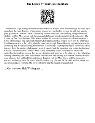 The Lesson by Toni Cade Bambara
Teachers need to get through students on order to teach a student. Some students might not show up or
care about the class. Teachers of elementary schools have the hardest because the kids just want to
play, goof around and don t listen. Elementary teachers have hard time teaching young uneducated
students just like Miss Moore with her uneducated children from the neighborhood, in the story The
Lesson by Toni Cade Bambara. Miss Moore teaches the students how to take the first step toward a
better education just like elementary teachers, her teaching method were to show how the upper class
lived in comparison to the children but she could have though them differently by giving rewards for
something they did educationally. Furthermore, Miss Moore s teaching is related to elementary school
teachers do to the teachers of elementary schools have to lead the student on how to take the first step
towards a better education. Just like Miss Moore, elementary school teachers have a hard time
controlling the students because they are very inpatient and just want to do whatever is fun rather than
learning something that could benefit them later in future like learning how to read. Both the students
need a teacher that will lead them in the right direction Just like Miss Moore and the elementary
teachers by showing them the better. Miss Moore is a very educated for the block she has moved into
and always dresses formally. She always offers to take the students to educational
... Get more on HelpWriting.net ...
 